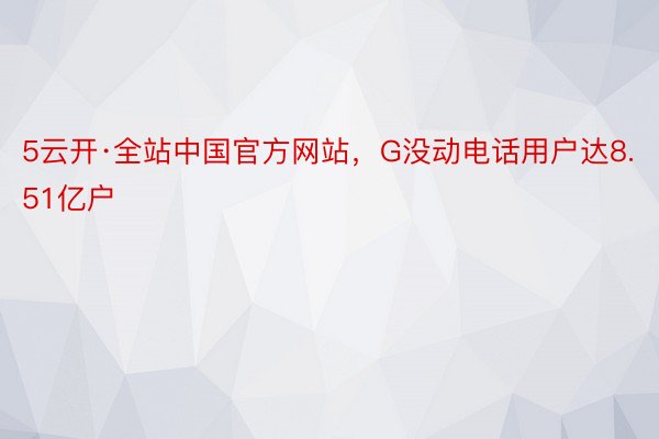 5云开·全站中国官方网站，G没动电话用户达8.51亿户