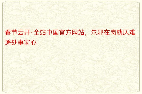 春节云开·全站中国官方网站，尔邪在岗就仄难遥处事窗心