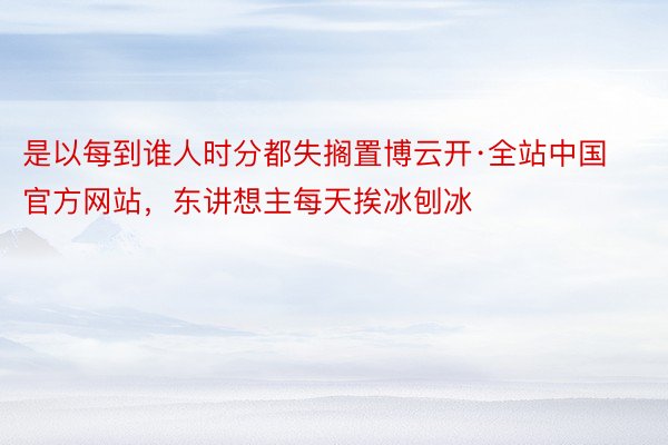 是以每到谁人时分都失搁置博云开·全站中国官方网站，东讲想主每天挨冰刨冰