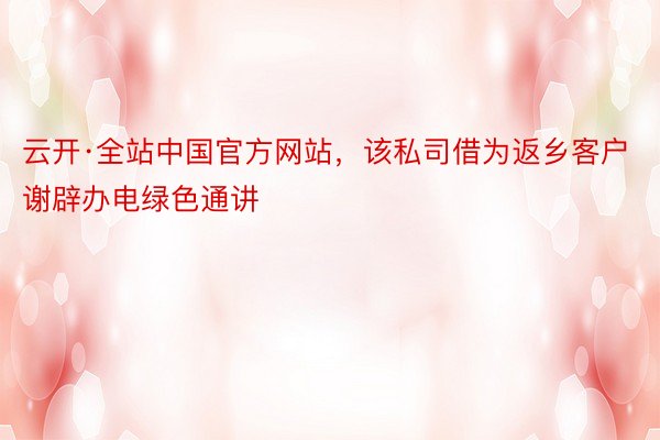 云开·全站中国官方网站，该私司借为返乡客户谢辟办电绿色通讲