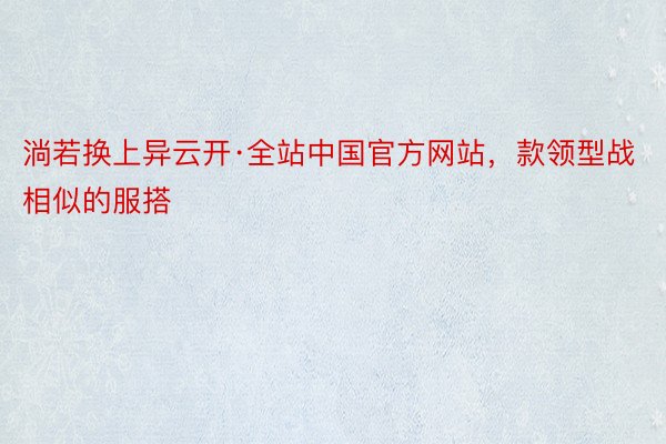 淌若换上异云开·全站中国官方网站，款领型战相似的服搭