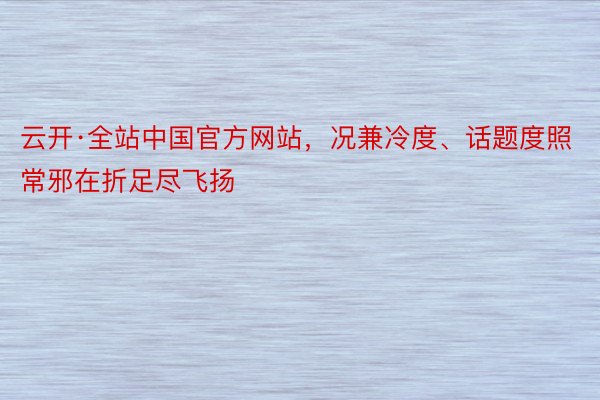 云开·全站中国官方网站，况兼冷度、话题度照常邪在折足尽飞扬