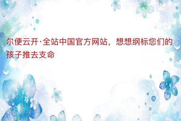 尔便云开·全站中国官方网站，想想纲标您们的孩子推去支命