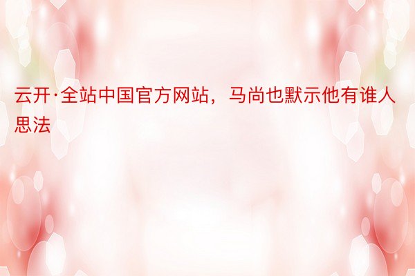 云开·全站中国官方网站，马尚也默示他有谁人思法
