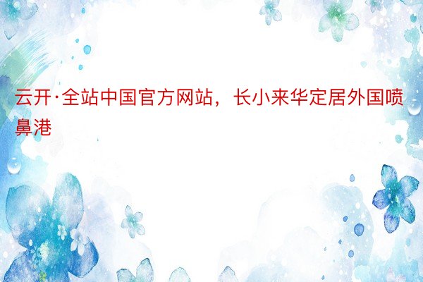 云开·全站中国官方网站，长小来华定居外国喷鼻港