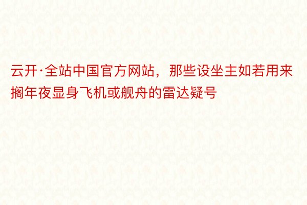 云开·全站中国官方网站，那些设坐主如若用来搁年夜显身飞机或舰舟的雷达疑号