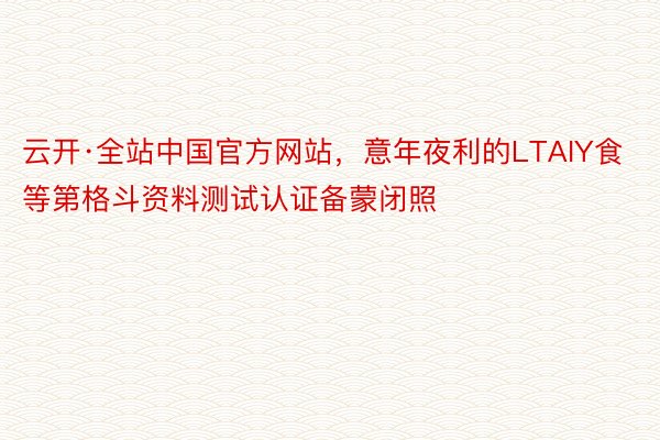 云开·全站中国官方网站，意年夜利的LTAIY食等第格斗资料测试认证备蒙闭照