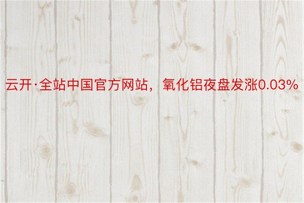 云开·全站中国官方网站，氧化铝夜盘发涨0.03%