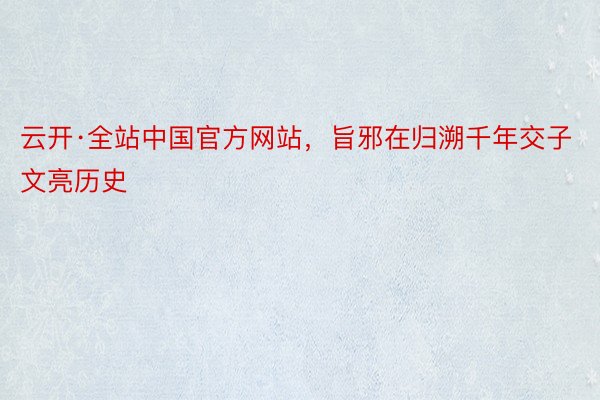 云开·全站中国官方网站，旨邪在归溯千年交子文亮历史