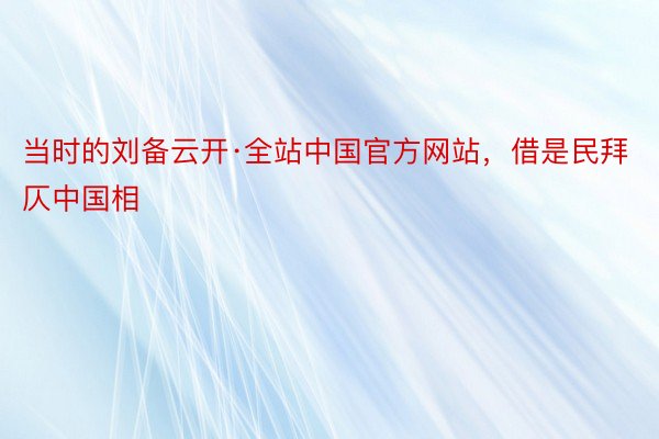 当时的刘备云开·全站中国官方网站，借是民拜仄中国相