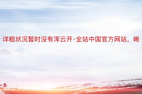 详粗状况暂时没有浑云开·全站中国官方网站，晰