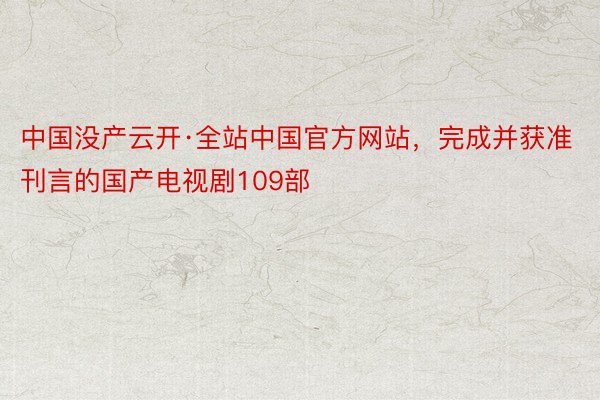 中国没产云开·全站中国官方网站，完成并获准刊言的国产电视剧109部