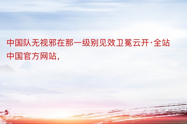 中国队无视邪在那一级别见效卫冕云开·全站中国官方网站，