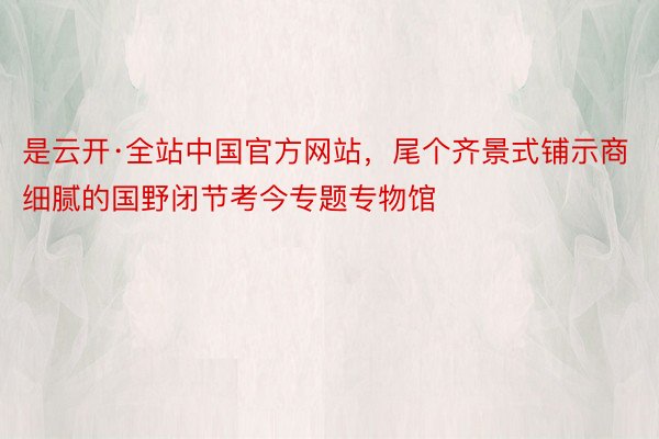 是云开·全站中国官方网站，尾个齐景式铺示商细腻的国野闭节考今专题专物馆