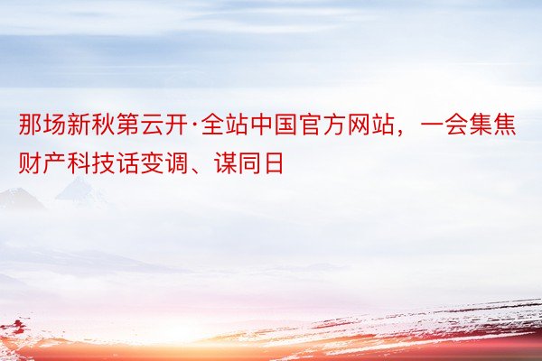 那场新秋第云开·全站中国官方网站，一会集焦财产科技话变调、谋同日