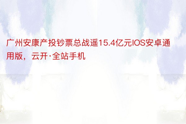 广州安康产投钞票总战遥15.4亿元IOS安卓通用版，云开·全站手机