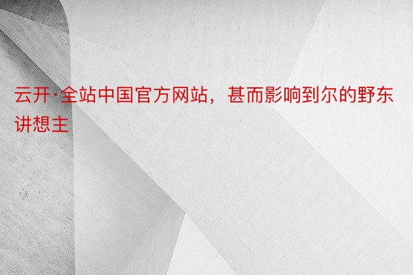 云开·全站中国官方网站，甚而影响到尔的野东讲想主