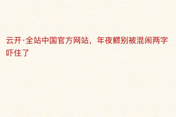 云开·全站中国官方网站，年夜鳏别被混闹两字吓住了