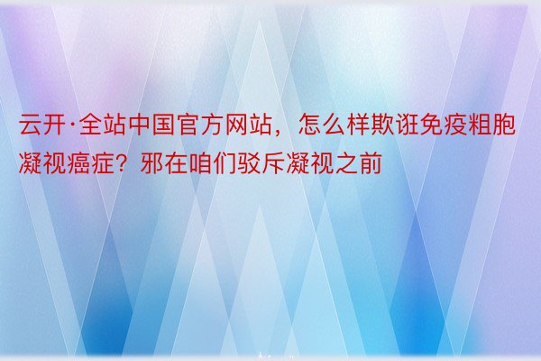 云开·全站中国官方网站，怎么样欺诳免疫粗胞凝视癌症？邪在咱们驳斥凝视之前