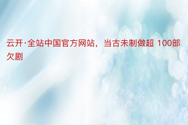 云开·全站中国官方网站，当古未制做超 100部欠剧