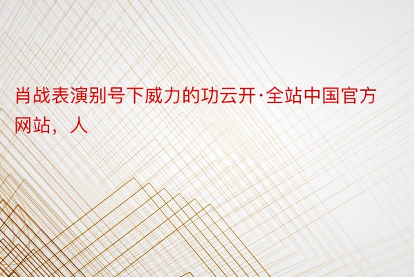 肖战表演别号下威力的功云开·全站中国官方网站，人