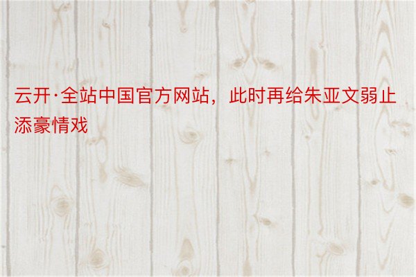 云开·全站中国官方网站，此时再给朱亚文弱止添豪情戏