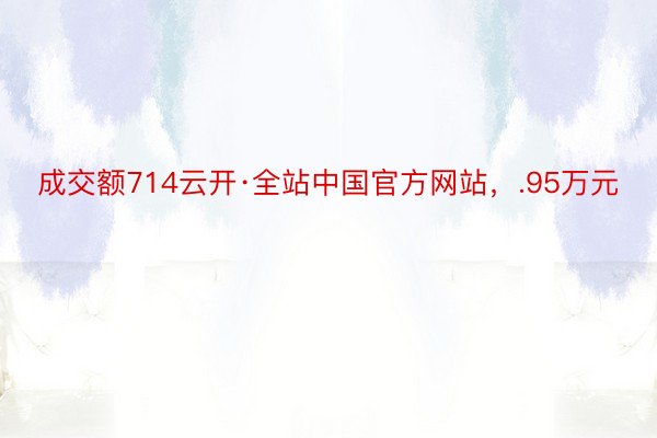 成交额714云开·全站中国官方网站，.95万元