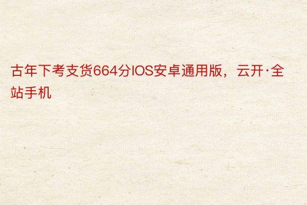 古年下考支货664分IOS安卓通用版，云开·全站手机