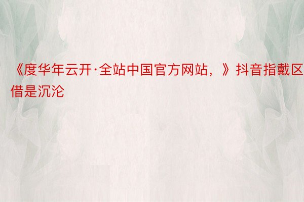 《度华年云开·全站中国官方网站，》抖音指戴区借是沉沦