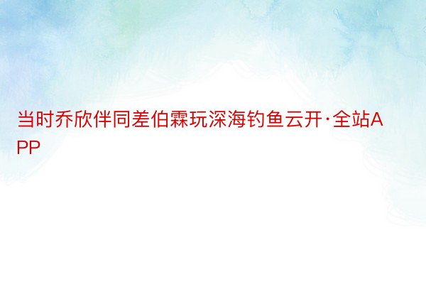 当时乔欣伴同差伯霖玩深海钓鱼云开·全站APP