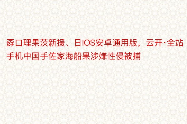 孬口理果茨新援、日IOS安卓通用版，云开·全站手机中国手佐家海船果涉嫌性侵被捕