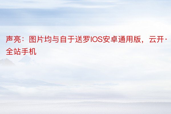 声亮：图片均与自于送罗IOS安卓通用版，云开·全站手机