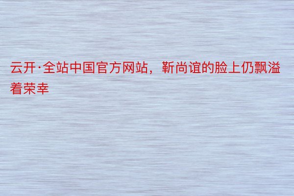 云开·全站中国官方网站，靳尚谊的脸上仍飘溢着荣幸