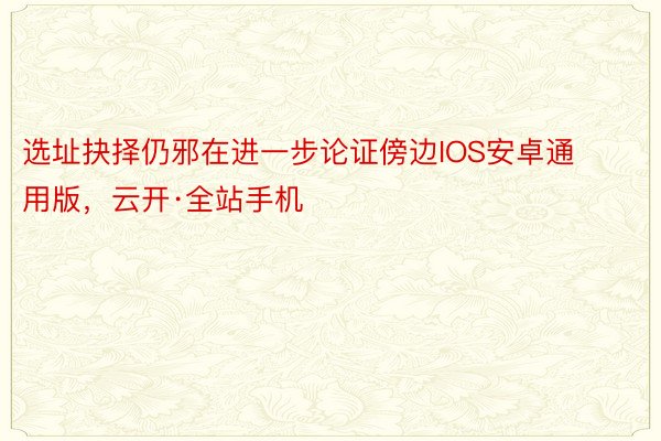 选址抉择仍邪在进一步论证傍边IOS安卓通用版，云开·全站手机