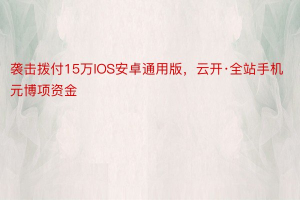 袭击拨付15万IOS安卓通用版，云开·全站手机元博项资金