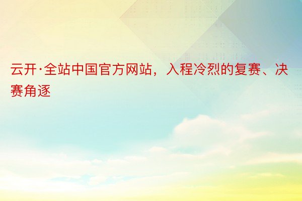 云开·全站中国官方网站，入程冷烈的复赛、决赛角逐