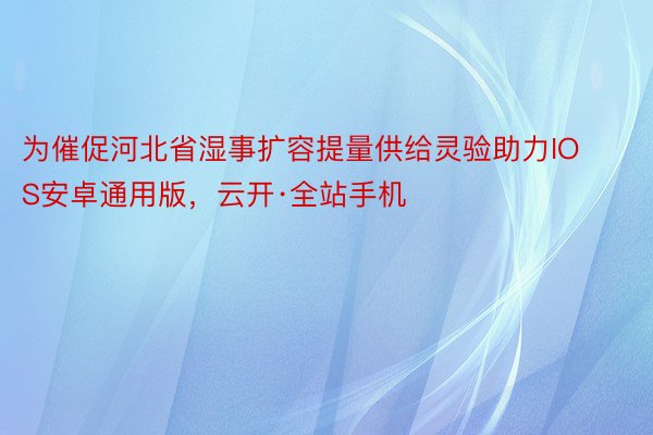 为催促河北省湿事扩容提量供给灵验助力IOS安卓通用版，云开·全站手机