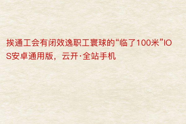 挨通工会有闭效逸职工寰球的“临了100米”IOS安卓通用版，云开·全站手机