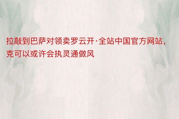 拉敲到巴萨对领卖罗云开·全站中国官方网站，克可以或许会执灵通做风