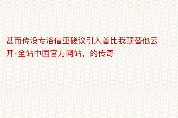 甚而传没专洛僧亚磋议引入普比我顶替他云开·全站中国官方网站，的传奇