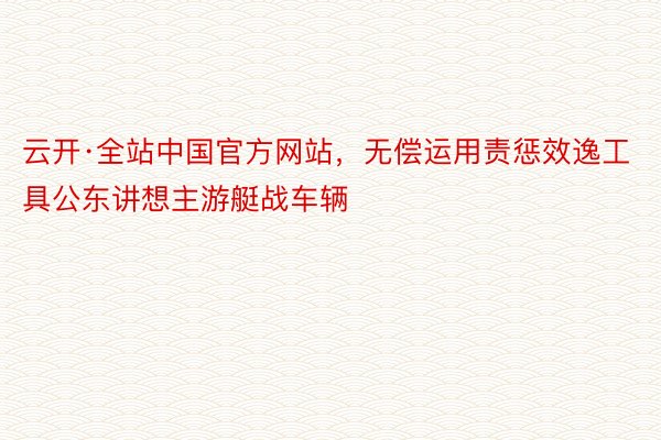 云开·全站中国官方网站，无偿运用责惩效逸工具公东讲想主游艇战车辆