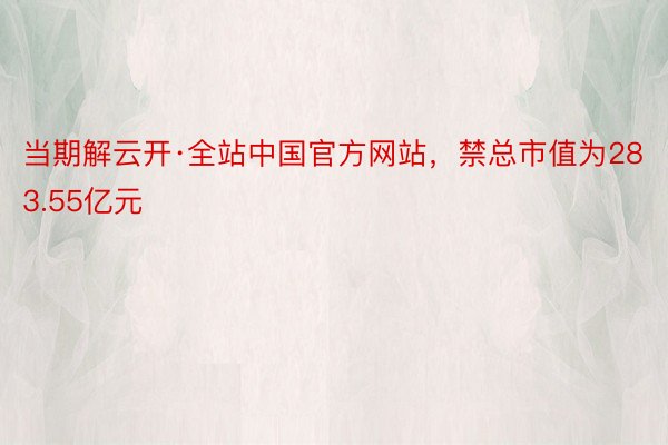 当期解云开·全站中国官方网站，禁总市值为283.55亿元