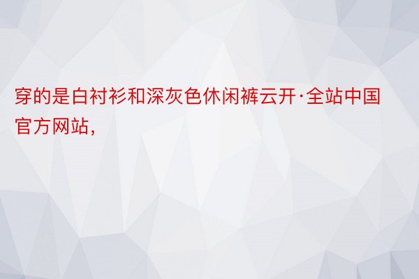 穿的是白衬衫和深灰色休闲裤云开·全站中国官方网站，